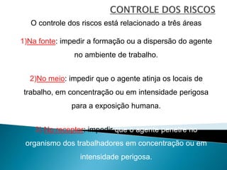 O controle dos riscos está relacionado a três áreas
1)Na fonte: impedir a formação ou a dispersão do agente
no ambiente de trabalho.
2)No meio: impedir que o agente atinja os locais de
trabalho, em concentração ou em intensidade perigosa
para a exposição humana.
3) No receptor: impedir que o agente penetre no
organismo dos trabalhadores em concentração ou em
intensidade perigosa.
 
