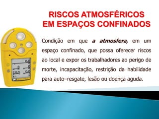 RISCOS ATMOSFÉRICOS
EM ESPAÇOS CONFINADOS
Condição em que a atmosfera, em um
espaço confinado, que possa oferecer riscos
ao local e expor os trabalhadores ao perigo de
morte, incapacitação, restrição da habilidade
para auto–resgate, lesão ou doença aguda.
 