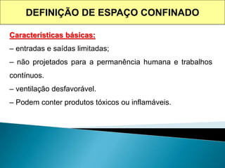 Características básicas:
– entradas e saídas limitadas;
– não projetados para a permanência humana e trabalhos
contínuos.
– ventilação desfavorável.
– Podem conter produtos tóxicos ou inflamáveis.
DEFINIÇÃO DE ESPAÇO CONFINADO
 