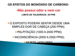 OS EFEITOS DO MONÓXIDO DE CARBONO:
-Não possui odor e nem cor
-LIMITE DE TOLERÂNCIA: 39 PPM:
O EXPOSTO PODERÁ SENTIR DESDE UMA
SIMPLES DOR DE CABEÇA (200 PPM);
PALPITAÇÃO (1000 A 2000 PPM);
INCONSCIÊNCIA (2000 A 2500 PPM);
MORTE (4000 PPM).
 
