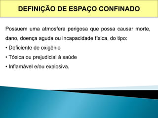 Possuem uma atmosfera perigosa que possa causar morte,
dano, doença aguda ou incapacidade física, do tipo:
• Deficiente de oxigênio
• Tóxica ou prejudicial à saúde
• Inflamável e/ou explosiva.
DEFINIÇÃO DE ESPAÇO CONFINADO
 