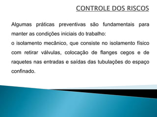 Algumas práticas preventivas são fundamentais para
manter as condições iniciais do trabalho:
o isolamento mecânico, que consiste no isolamento físico
com retirar válvulas, colocação de flanges cegos e de
raquetes nas entradas e saídas das tubulações do espaço
confinado.
 