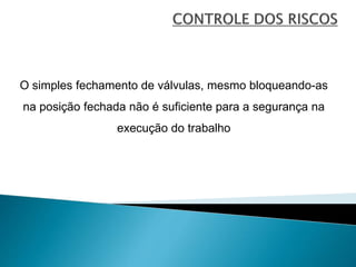 O simples fechamento de válvulas, mesmo bloqueando-as
na posição fechada não é suficiente para a segurança na
execução do trabalho
 