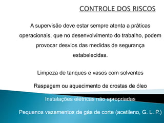 A supervisão deve estar sempre atenta a práticas
operacionais, que no desenvolvimento do trabalho, podem
provocar desvios das medidas de segurança
estabelecidas.
Limpeza de tanques e vasos com solventes
Raspagem ou aquecimento de crostas de óleo
Instalações elétricas não apropriadas
Pequenos vazamentos de gás de corte (acetileno, G. L. P.)
 