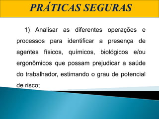 1) Analisar as diferentes operações e
processos para identificar a presença de
agentes físicos, químicos, biológicos e/ou
ergonômicos que possam prejudicar a saúde
do trabalhador, estimando o grau de potencial
de risco;
PRÁTICAS SEGURAS
 