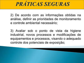 PRÁTICAS SEGURAS
2) De acordo com as informações obtidas na
análise, definir as prioridades de monitoramento
e controle ambiental necessário;
3) Avaliar sob o ponto de vista da higiene
industrial, novos processos e modificações de
equipamentos e processos, visando o adequado
controle dos potenciais de exposição;
 