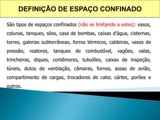 São tipos de espaços confinados (não se limitando a estes): vasos,
colunas, tanques, silos, casa de bombas, caixas d’água, cisternas,
torres, galerias subterrâneas, forros térmicos, caldeiras, vasos de
pressão, reatores, tanques de combustível, vagões, valas,
trincheiras, diques, contêineres, tubulões, caixas de inspeção,
túneis, dutos de ventilação, câmaras, fornos, assas de avião,
compartimento de cargas, trocadores de calor, cártes, porões e
outros.
DEFINIÇÃO DE ESPAÇO CONFINADO
 