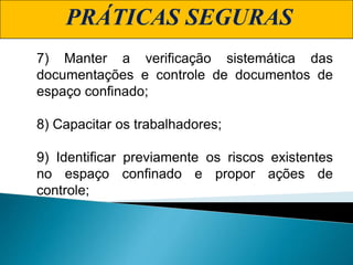 PRÁTICAS SEGURAS
7) Manter a verificação sistemática das
documentações e controle de documentos de
espaço confinado;
8) Capacitar os trabalhadores;
9) Identificar previamente os riscos existentes
no espaço confinado e propor ações de
controle;
 