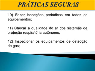 PRÁTICAS SEGURAS
10) Fazer inspeções periódicas em todos os
equipamentos;
11) Checar a qualidade do ar dos sistemas de
proteção respiratória autônomo;
12) Inspecionar os equipamentos de detecção
de gás;
 