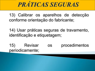 PRÁTICAS SEGURAS
13) Calibrar os aparelhos de detecção
conforme orientação do fabricante;
14) Usar práticas seguras de travamento,
identificação e etiquetagem;
15) Revisar os procedimentos
periodicamente;
 