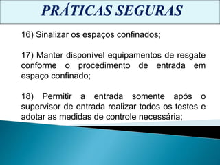 PRÁTICAS SEGURAS
16) Sinalizar os espaços confinados;
17) Manter disponível equipamentos de resgate
conforme o procedimento de entrada em
espaço confinado;
18) Permitir a entrada somente após o
supervisor de entrada realizar todos os testes e
adotar as medidas de controle necessária;
 