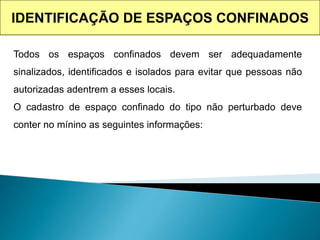 IDENTIFICAÇÃO DE ESPAÇOS CONFINADOS
Todos os espaços confinados devem ser adequadamente
sinalizados, identificados e isolados para evitar que pessoas não
autorizadas adentrem a esses locais.
O cadastro de espaço confinado do tipo não perturbado deve
conter no mínino as seguintes informações:
 