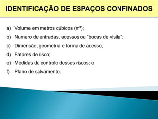 IDENTIFICAÇÃO DE ESPAÇOS CONFINADOS
a) Volume em metros cúbicos (m³);
b) Numero de entradas, acessos ou “bocas de visita”;
c) Dimensão, geometria e forma de acesso;
d) Fatores de risco;
e) Medidas de controle desses riscos; e
f) Plano de salvamento.
 