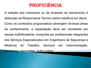 PROFICIÊNCIA
A seleção dos instrutores ou da empresa de treinamento é
atribuição do Responsável Técnico pelos trabalhos em altura.
Como os conteúdos programáticos abrangem diversas áreas
do conhecimento, a capacitação deve ser ministrada por
equipe multidisciplinar, composta por profissionais integrantes
dos Serviços Especializados em Engenharia de Segurança e
Medicina do Trabalho, técnicos em instrumentação,
bombeiros, socorristas, entre outros.
 