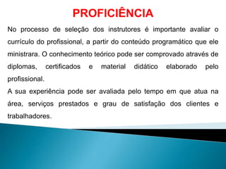 PROFICIÊNCIA
No processo de seleção dos instrutores é importante avaliar o
currículo do profissional, a partir do conteúdo programático que ele
ministrara. O conhecimento teórico pode ser comprovado através de
diplomas, certificados e material didático elaborado pelo
profissional.
A sua experiência pode ser avaliada pelo tempo em que atua na
área, serviços prestados e grau de satisfação dos clientes e
trabalhadores.
 