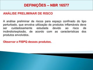 A análise preliminar de riscos para espaço confinado do tipo
perturbado, que envolva utilização de produtos inflamáveis deve
ser cuidadosamente estudada devido ao risco de
incêndio/explosão, de acordo com as características dos
produtos envolvidos.
Observar a FISPQ desses produtos.
ANÁLISE PRELIMINAR DE RISCO
DEFINIÇÕES – NBR 16577
 