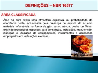 Área na qual exista uma atmosfera explosiva, ou probabilidade de
ocorrência desta, ocasionada pela presença de mistura de ar com
materiais inflamáveis na forma de gás, vapor, névoa, poeira ou fibras,
exigindo precauções especiais para construção, instalação, manutenção,
inspeção e utilização de equipamentos, instrumentos e acessórios
empregados em instalações elétricas..
ÁREA CLASSIFICADA
DEFINIÇÕES – NBR 16577
 