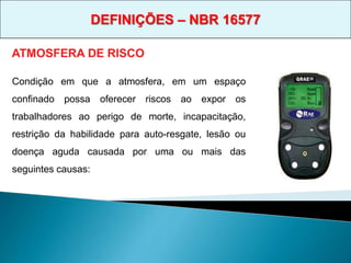 Condição em que a atmosfera, em um espaço
confinado possa oferecer riscos ao expor os
trabalhadores ao perigo de morte, incapacitação,
restrição da habilidade para auto-resgate, lesão ou
doença aguda causada por uma ou mais das
seguintes causas:
ATMOSFERA DE RISCO
DEFINIÇÕES – NBR 16577
 