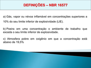 a) Gás, vapor ou névoa inflamável em concentrações superiores a
10% do seu limite inferior de explosividade (LIE).
b) Poeira em uma concentração o ambiente de trabalho que
exceda o seu limite inferior de explosividade.
c) Atmosfera pobre em oxigênio em que a concentração está
abaixo de 19,5%
DEFINIÇÕES – NBR 16577
 