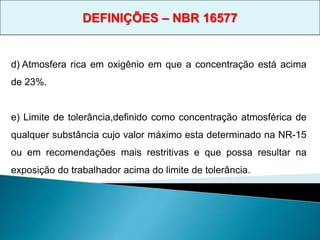 d) Atmosfera rica em oxigênio em que a concentração está acima
de 23%.
e) Limite de tolerância,definido como concentração atmosférica de
qualquer substância cujo valor máximo esta determinado na NR-15
ou em recomendações mais restritivas e que possa resultar na
exposição do trabalhador acima do limite de tolerância.
DEFINIÇÕES – NBR 16577
 