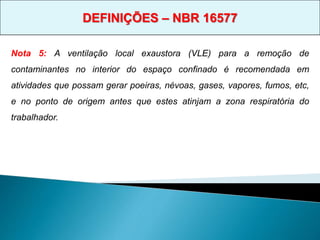 Nota 5: A ventilação local exaustora (VLE) para a remoção de
contaminantes no interior do espaço confinado é recomendada em
atividades que possam gerar poeiras, névoas, gases, vapores, fumos, etc,
e no ponto de origem antes que estes atinjam a zona respiratória do
trabalhador.
DEFINIÇÕES – NBR 16577
 