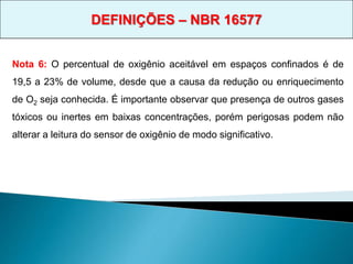 Nota 6: O percentual de oxigênio aceitável em espaços confinados é de
19,5 a 23% de volume, desde que a causa da redução ou enriquecimento
de O2 seja conhecida. É importante observar que presença de outros gases
tóxicos ou inertes em baixas concentrações, porém perigosas podem não
alterar a leitura do sensor de oxigênio de modo significativo.
DEFINIÇÕES – NBR 16577
 
