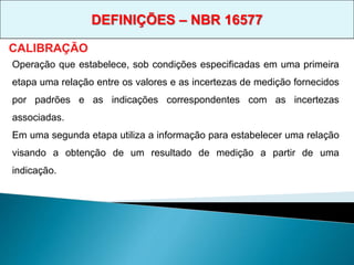 Operação que estabelece, sob condições especificadas em uma primeira
etapa uma relação entre os valores e as incertezas de medição fornecidos
por padrões e as indicações correspondentes com as incertezas
associadas.
Em uma segunda etapa utiliza a informação para estabelecer uma relação
visando a obtenção de um resultado de medição a partir de uma
indicação.
CALIBRAÇÃO
DEFINIÇÕES – NBR 16577
 