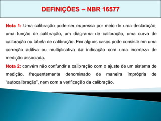 Nota 1: Uma calibração pode ser expressa por meio de uma declaração,
uma função de calibração, um diagrama de calibração, uma curva de
calibração ou tabela de calibração. Em alguns casos pode consistir em uma
correção aditiva ou multiplicativa da indicação com uma incerteza de
medição associada.
Nota 2: convém não confundir a calibração com o ajuste de um sistema de
medição, frequentemente denominado de maneira imprópria de
“autocalibração”, nem com a verificação da calibração.
DEFINIÇÕES – NBR 16577
 