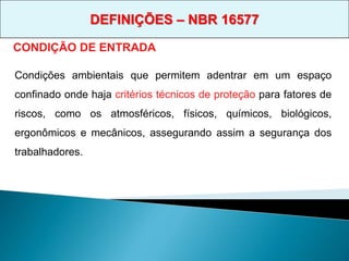 CONDIÇÃO DE ENTRADA
Condições ambientais que permitem adentrar em um espaço
confinado onde haja critérios técnicos de proteção para fatores de
riscos, como os atmosféricos, físicos, químicos, biológicos,
ergonômicos e mecânicos, assegurando assim a segurança dos
trabalhadores.
DEFINIÇÕES – NBR 16577
 