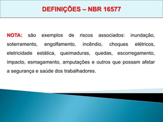NOTA: são exemplos de riscos associados: inundação,
soterramento, engolfamento, incêndio, choques elétricos,
eletricidade estática, queimaduras, quedas, escorregamento,
impacto, esmagamento, amputações e outros que possam afetar
a segurança e saúde dos trabalhadores.
DEFINIÇÕES – NBR 16577
 