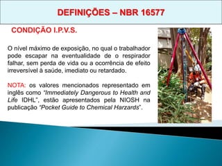 CONDIÇÃO I.P.V.S.
O nível máximo de exposição, no qual o trabalhador
pode escapar na eventualidade de o respirador
falhar, sem perda de vida ou a ocorrência de efeito
irreversível à saúde, imediato ou retardado.
NOTA: os valores mencionados representado em
inglês como “Immediately Dangerous to Health and
Life IDHL”, estão apresentados pela NIOSH na
publicação “Pocket Guide to Chemical Harzards”.
DEFINIÇÕES – NBR 16577
 