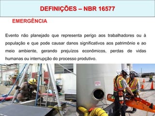 EMERGÊNCIA
Evento não planejado que representa perigo aos trabalhadores ou à
população e que pode causar danos significativos aos patrimônio e ao
meio ambiente, gerando prejuízos econômicos, perdas de vidas
humanas ou interrupção do processo produtivo.
DEFINIÇÕES – NBR 16577
 