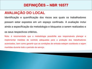 AVALIAÇÃO DO LOCAL
Identificação e quantificação dos riscos aos quais os trabalhadores
possam estar expostos em um espaço confinado. A avaliação inclui
ainda a especificação da metodologia e bloqueios a serem realizados e
os seus respectivos critérios.
Nota: é recomendada que a metodologia possibilite aos responsáveis planejar e
implementar medidas de controle adequadas para a proteção dos trabalhadores
autorizados, bem como garantir que as condições de entrada estejam aceitáveis e sejam
mantidas durante todo o período de serviço.
DEFINIÇÕES – NBR 16577
 