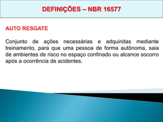AUTO RESGATE
Conjunto de ações necessárias e adquiridas mediante
treinamento, para que uma pessoa de forma autônoma, saia
de ambientes de risco no espaço confinado ou alcance socorro
após a ocorrência de acidentes.
DEFINIÇÕES – NBR 16577
 