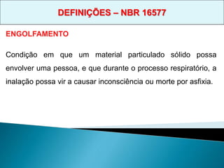 ENGOLFAMENTO
Condição em que um material particulado sólido possa
envolver uma pessoa, e que durante o processo respiratório, a
inalação possa vir a causar inconsciência ou morte por asfixia.
DEFINIÇÕES – NBR 16577
 