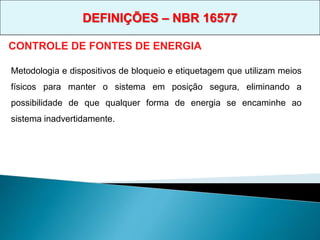CONTROLE DE FONTES DE ENERGIA
Metodologia e dispositivos de bloqueio e etiquetagem que utilizam meios
físicos para manter o sistema em posição segura, eliminando a
possibilidade de que qualquer forma de energia se encaminhe ao
sistema inadvertidamente.
DEFINIÇÕES – NBR 16577
 