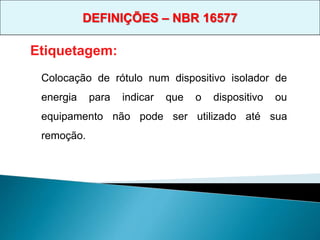 Colocação de rótulo num dispositivo isolador de
energia para indicar que o dispositivo ou
equipamento não pode ser utilizado até sua
remoção.
Etiquetagem:
DEFINIÇÕES – NBR 16577
 