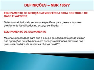 EQUIPAMENTO DE MEDIÇÃO ATMOSFÉRICA PARA CONTROLE DE
GASE E VAPORES
Detectores dotados de sensores específicos para gases e vapores
previamente identificados no espaço confinado.
EQUIPAMENTO DE SALVAMENTO
Materiais necessários para que a equipe de salvamento possa utilizar
nas operações de salvamento em espaços confinados previstos nos
possíveis cenários de acidentes obtidos na APR.
DEFINIÇÕES – NBR 16577
 