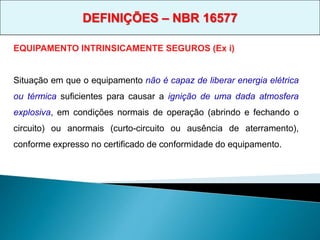 EQUIPAMENTO INTRINSICAMENTE SEGUROS (Ex i)
Situação em que o equipamento não é capaz de liberar energia elétrica
ou térmica suficientes para causar a ignição de uma dada atmosfera
explosiva, em condições normais de operação (abrindo e fechando o
circuito) ou anormais (curto-circuito ou ausência de aterramento),
conforme expresso no certificado de conformidade do equipamento.
DEFINIÇÕES – NBR 16577
 