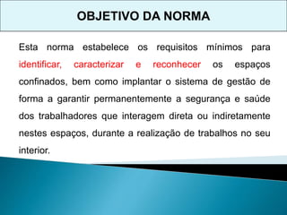 OBJETIVO DA NORMA
Esta norma estabelece os requisitos mínimos para
identificar, caracterizar e reconhecer os espaços
confinados, bem como implantar o sistema de gestão de
forma a garantir permanentemente a segurança e saúde
dos trabalhadores que interagem direta ou indiretamente
nestes espaços, durante a realização de trabalhos no seu
interior.
 