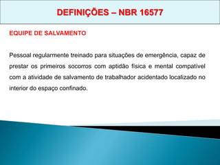 EQUIPE DE SALVAMENTO
Pessoal regularmente treinado para situações de emergência, capaz de
prestar os primeiros socorros com aptidão física e mental compatível
com a atividade de salvamento de trabalhador acidentado localizado no
interior do espaço confinado.
DEFINIÇÕES – NBR 16577
 