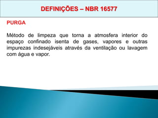 PURGA
Método de limpeza que torna a atmosfera interior do
espaço confinado isenta de gases, vapores e outras
impurezas indesejáveis através da ventilação ou lavagem
com água e vapor.
DEFINIÇÕES – NBR 16577
 