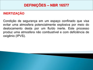 INERTIZAÇÃO
Condição de segurança em um espaço confinado que visa
evitar uma atmosfera potencialmente explosiva por meio do
deslocamento desta por um fluído inerte. Este processo
produz uma atmosfera não combustível e com deficiência de
oxigênio (IPVS).
DEFINIÇÕES – NBR 16577
 