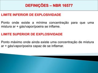 LIMITE INFERIOR DE EXPLOSIVIDADE
Ponto onde existe a mínima concentração para que uma
mistura ar + gás/vapor/poeira se inflame.
LIMITE SUPERIOR DE EXPLOSIVIDADE
Ponto máximo onde ainda existe uma concentração de mistura
ar + gás/vapor/poeira capaz de se inflamar.
DEFINIÇÕES – NBR 16577
 