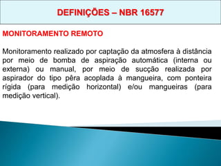 MONITORAMENTO REMOTO
Monitoramento realizado por captação da atmosfera à distância
por meio de bomba de aspiração automática (interna ou
externa) ou manual, por meio de sucção realizada por
aspirador do tipo pêra acoplada à mangueira, com ponteira
rígida (para medição horizontal) e/ou mangueiras (para
medição vertical).
DEFINIÇÕES – NBR 16577
 
