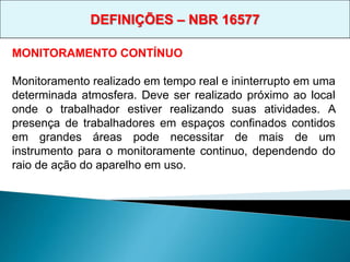 MONITORAMENTO CONTÍNUO
Monitoramento realizado em tempo real e ininterrupto em uma
determinada atmosfera. Deve ser realizado próximo ao local
onde o trabalhador estiver realizando suas atividades. A
presença de trabalhadores em espaços confinados contidos
em grandes áreas pode necessitar de mais de um
instrumento para o monitoramente continuo, dependendo do
raio de ação do aparelho em uso.
DEFINIÇÕES – NBR 16577
 