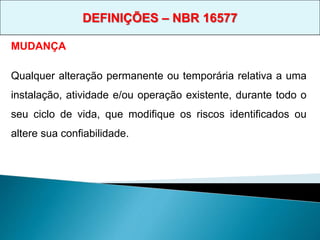 MUDANÇA
Qualquer alteração permanente ou temporária relativa a uma
instalação, atividade e/ou operação existente, durante todo o
seu ciclo de vida, que modifique os riscos identificados ou
altere sua confiabilidade.
DEFINIÇÕES – NBR 16577
 