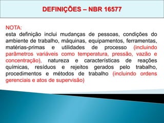 NOTA:
esta definição inclui mudanças de pessoas, condições do
ambiente de trabalho, máquinas, equipamentos, ferramentas,
matérias-primas e utilidades de processo (incluindo
parâmetros variáveis como temperatura, pressão, vazão e
concentração), natureza e características de reações
químicas, resíduos e rejeitos gerados pelo trabalho,
procedimentos e métodos de trabalho (incluindo ordens
gerenciais e atos de supervisão)
DEFINIÇÕES – NBR 16577
 