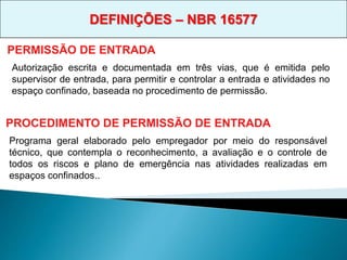 Autorização escrita e documentada em três vias, que é emitida pelo
supervisor de entrada, para permitir e controlar a entrada e atividades no
espaço confinado, baseada no procedimento de permissão.
PERMISSÃO DE ENTRADA
PROCEDIMENTO DE PERMISSÃO DE ENTRADA
Programa geral elaborado pelo empregador por meio do responsável
técnico, que contempla o reconhecimento, a avaliação e o controle de
todos os riscos e plano de emergência nas atividades realizadas em
espaços confinados..
DEFINIÇÕES – NBR 16577
 