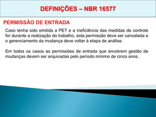 Caso tenha sido emitida a PET e a ineficiência das medidas de controle
for durante a realização do trabalho, esta permissão deve ser cancelada e
o gerenciamento da mudança deve voltar à etapa de análise.
Em todos os casos as permissões de entrada que envolvem gestão de
mudanças devem ser arquivadas pelo período mínimo de cinco anos.
PERMISSÃO DE ENTRADA
DEFINIÇÕES – NBR 16577
 